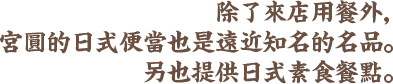 除了來店用餐外，宮圓的日式便當也是遠近知名的名品。另外也提供素食餐點。